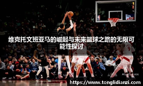 维克托文班亚马的崛起与未来篮球之路的无限可能性探讨